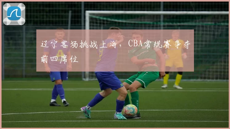 辽宁客场挑战上海,CBA常规赛争夺前四席位