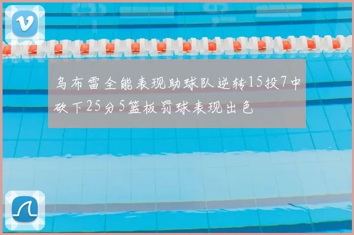 乌布雷全能表现助球队逆转15投7中砍下25分5篮板罚球表现出色