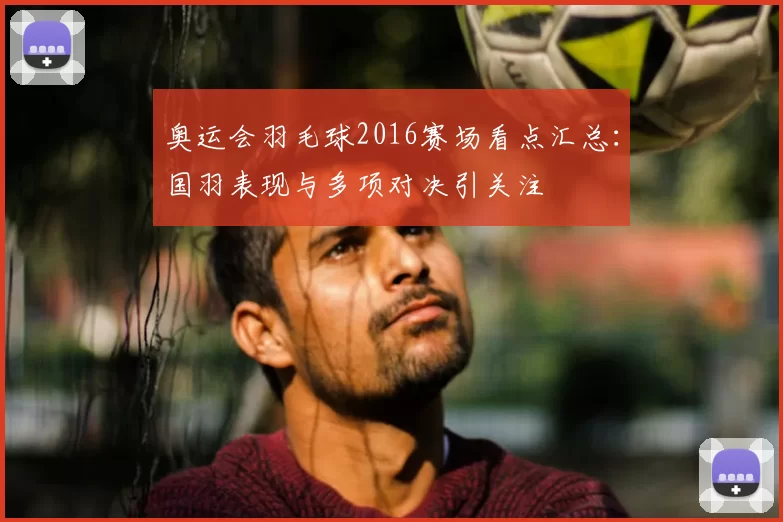 奥运会羽毛球2016赛场看点汇总:国羽表现与多项对决引关注