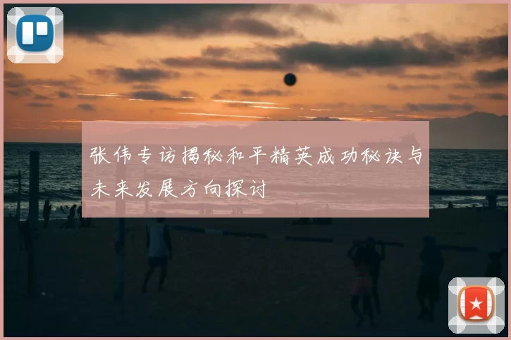 张伟专访揭秘和平精英成功秘诀与未来发展方向探讨