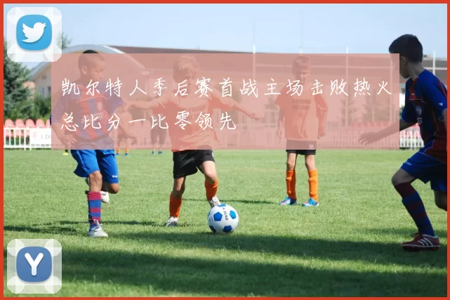 凯尔特人季后赛首战主场击败热火总比分一比零领先