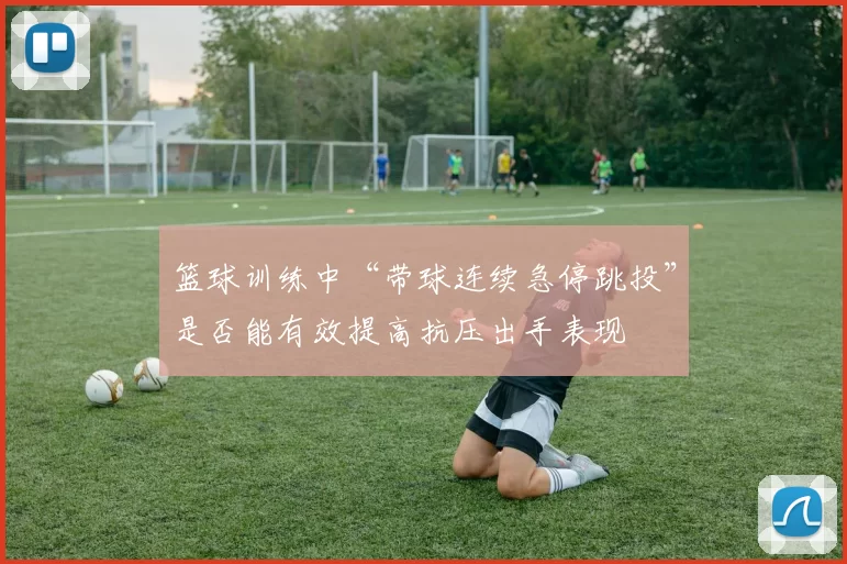 篮球训练中“带球连续急停跳投”是否能有效提高抗压出手表现