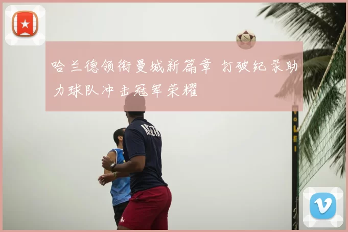 哈兰德领衔曼城新篇章 打破纪录助力球队冲击冠军荣耀