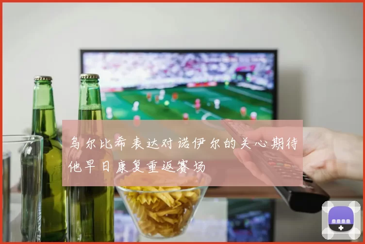乌尔比希表达对诺伊尔的关心期待他早日康复重返赛场