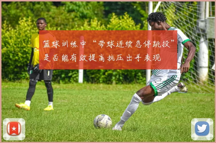 篮球训练中“带球连续急停跳投”是否能有效提高抗压出手表现