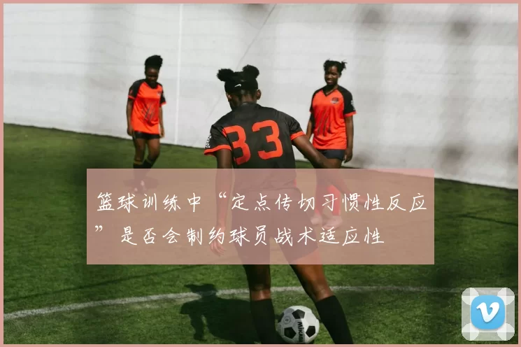 篮球训练中“定点传切习惯性反应”是否会制约球员战术适应性