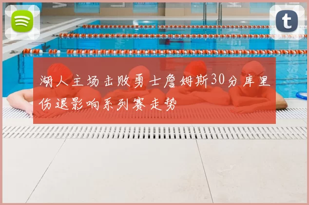 湖人主场击败勇士詹姆斯30分库里伤退影响系列赛走势