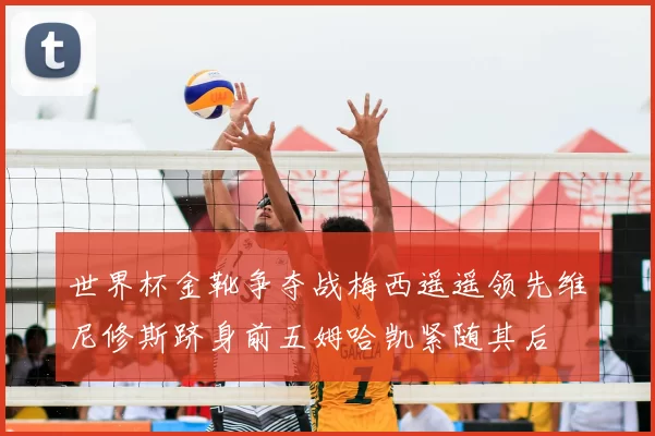 世界杯金靴争夺战梅西遥遥领先维尼修斯跻身前五姆哈凯紧随其后