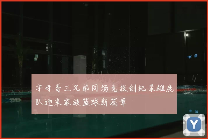 字母哥三兄弟同场竞技创纪录雄鹿队迎来家族篮球新篇章
