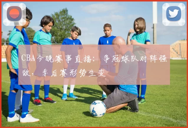 CBA今晚赛事直播：争冠球队对阵强敌，季后赛形势生变