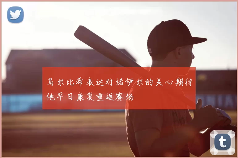 乌尔比希表达对诺伊尔的关心期待他早日康复重返赛场