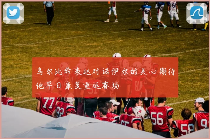 乌尔比希表达对诺伊尔的关心期待他早日康复重返赛场