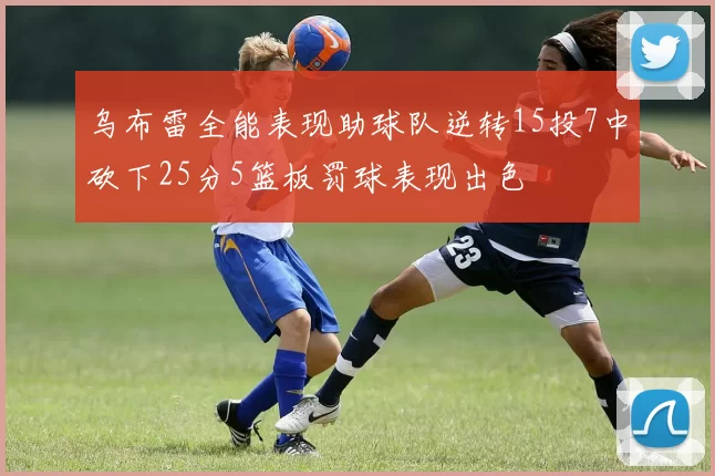 乌布雷全能表现助球队逆转15投7中砍下25分5篮板罚球表现出色