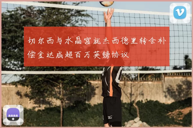 切尔西与水晶宫就杰西德里转会补偿金达成超百万英镑协议