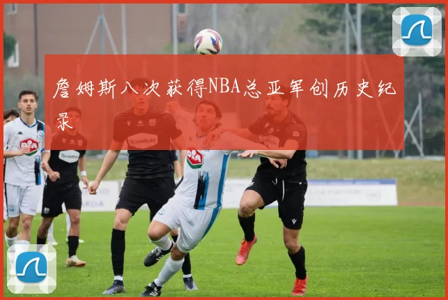 詹姆斯八次获得NBA总亚军创历史纪录