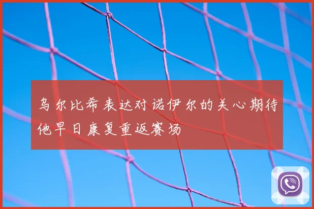 乌尔比希表达对诺伊尔的关心期待他早日康复重返赛场