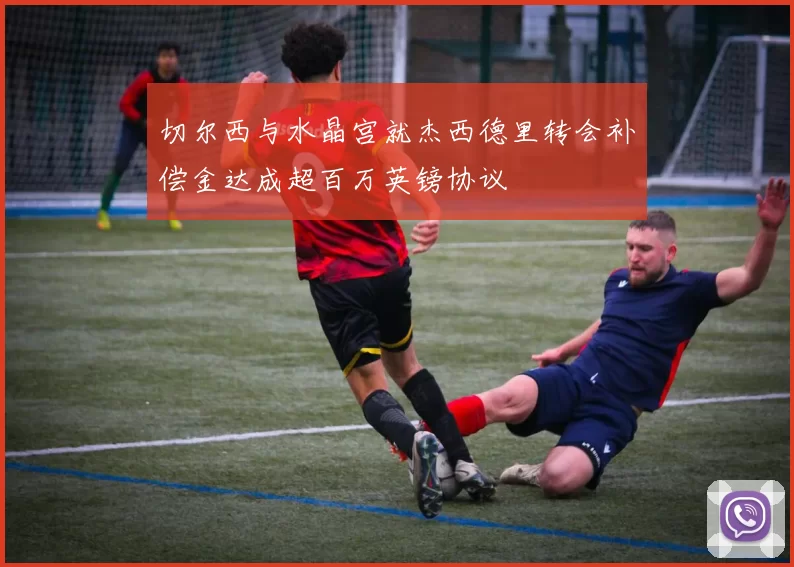 切尔西与水晶宫就杰西德里转会补偿金达成超百万英镑协议