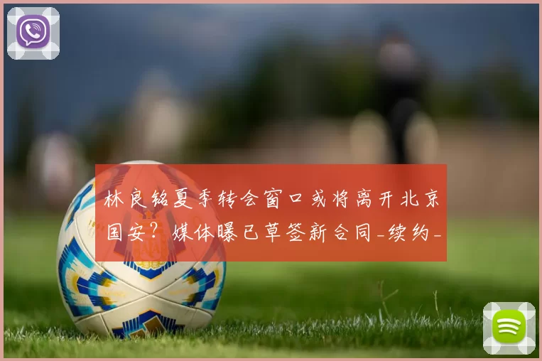林良铭夏季转会窗口或将离开北京国安?媒体曝已草签新合同_续约_薪资_马永明