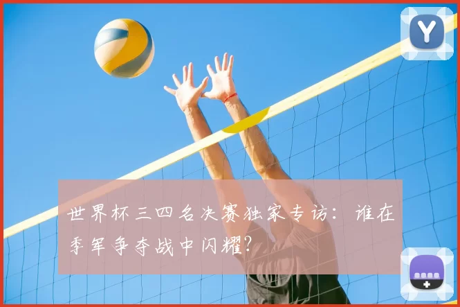 世界杯三四名决赛独家专访:谁在季军争夺战中闪耀?