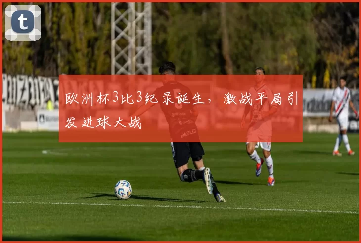 欧洲杯3比3纪录诞生,激战平局引发进球大战