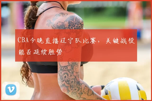 CBA今晚直播辽宁队比赛,关键战役能否延续胜势