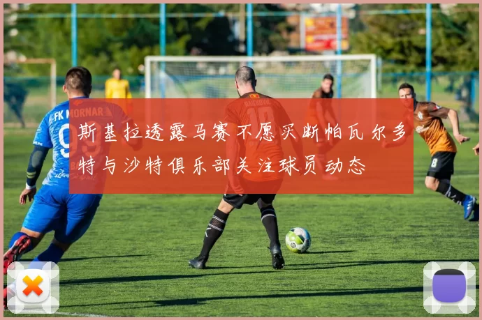 斯基拉透露马赛不愿买断帕瓦尔多特与沙特俱乐部关注球员动态