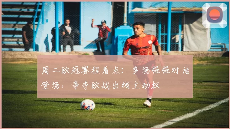 周二欧冠赛程看点:多场强强对话登场,争夺欧战出线主动权