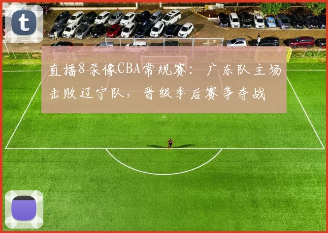 直播8录像CBA常规赛：广东队主场击败辽宁队，晋级季后赛争夺战