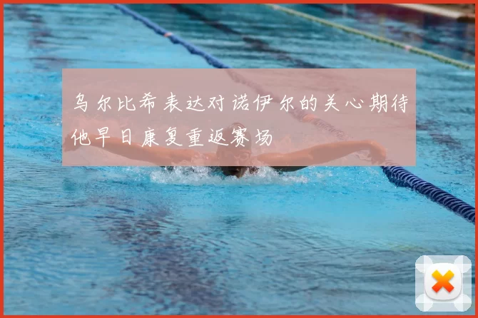乌尔比希表达对诺伊尔的关心期待他早日康复重返赛场
