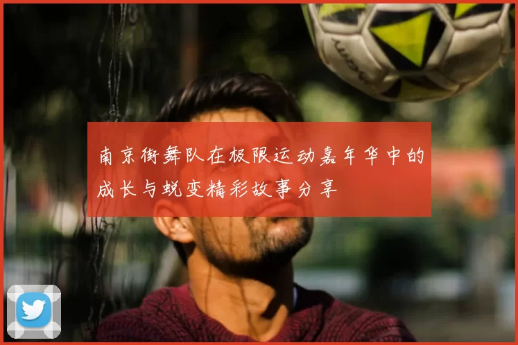 南京街舞队在极限运动嘉年华中的成长与蜕变精彩故事分享