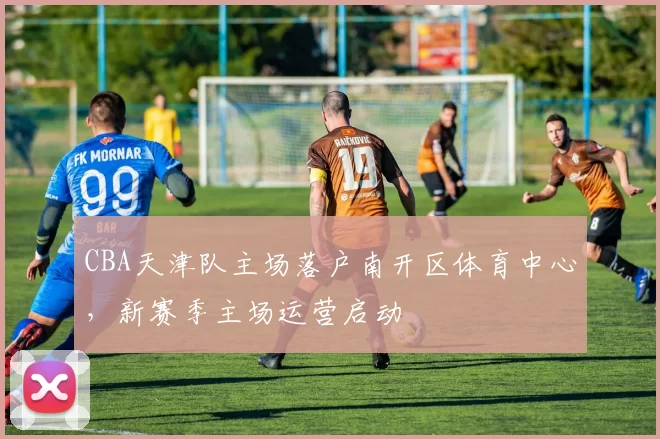 CBA天津队主场落户南开区体育中心,新赛季主场运营启动