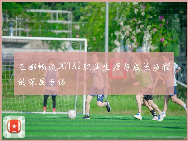 王娜畅谈DOTA2职业生涯与成长历程的深度专访