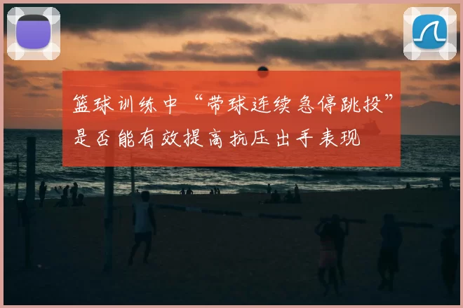 篮球训练中“带球连续急停跳投”是否能有效提高抗压出手表现