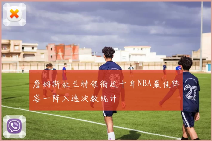 詹姆斯杜兰特领衔近十年NBA最佳阵容一阵入选次数统计