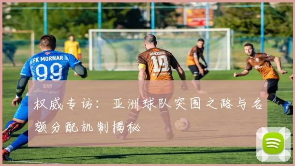 权威专访：亚洲球队突围之路与名额分配机制揭秘