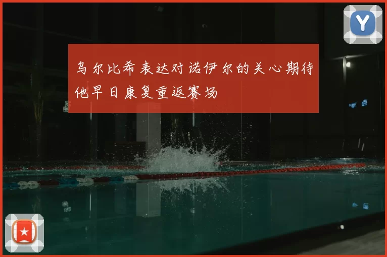 乌尔比希表达对诺伊尔的关心期待他早日康复重返赛场