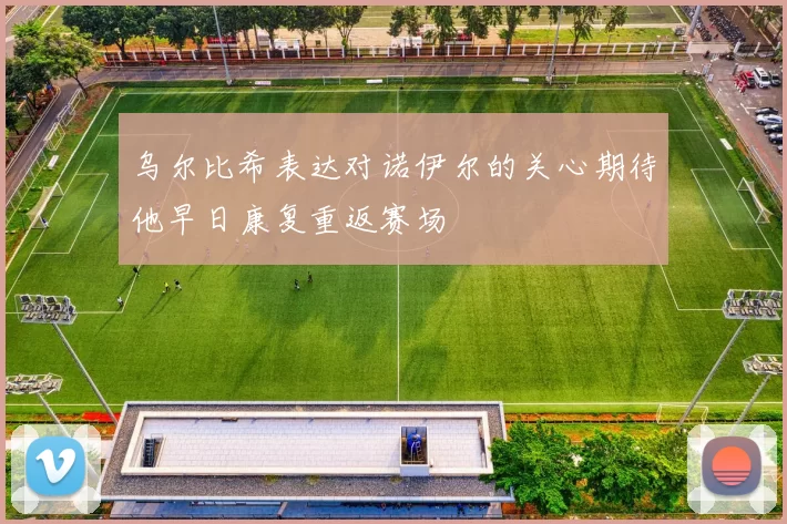 乌尔比希表达对诺伊尔的关心期待他早日康复重返赛场