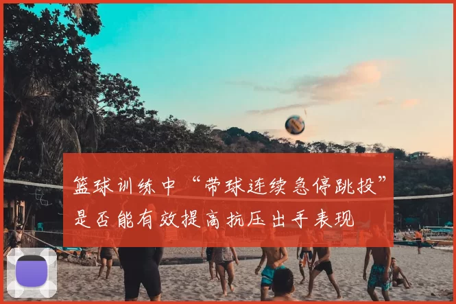 篮球训练中“带球连续急停跳投”是否能有效提高抗压出手表现
