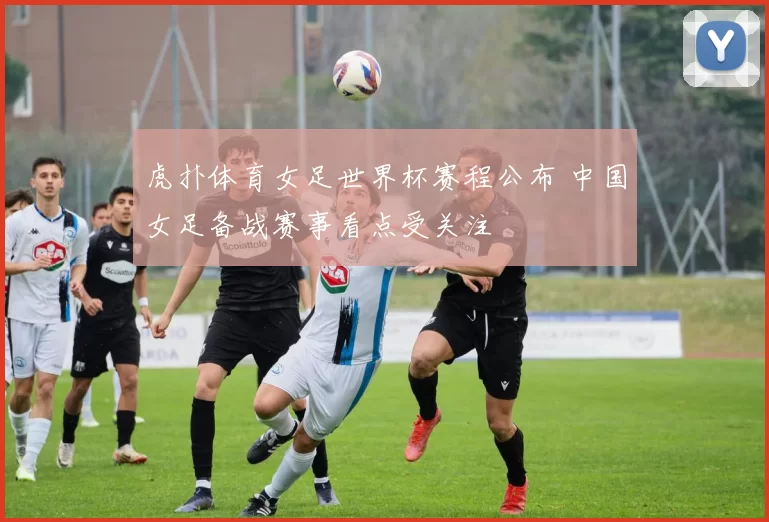 虎扑体育女足世界杯赛程公布 中国女足备战赛事看点受关注