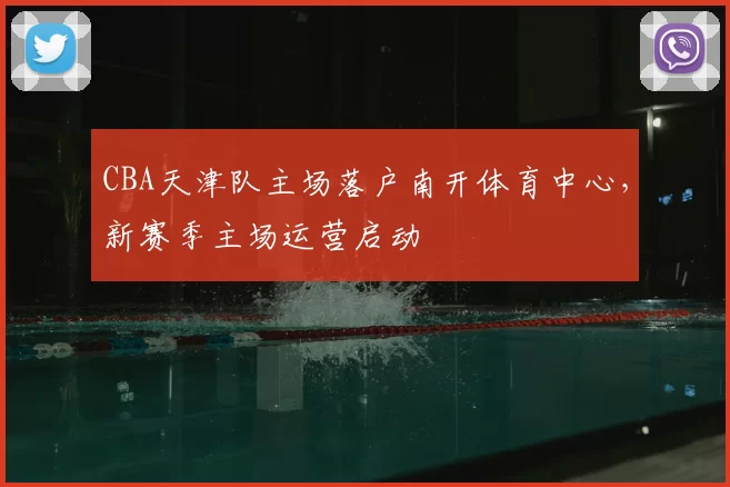 CBA天津队主场落户南开体育中心，新赛季主场运营启动