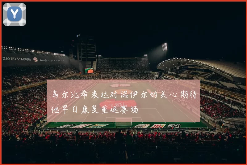 乌尔比希表达对诺伊尔的关心期待他早日康复重返赛场