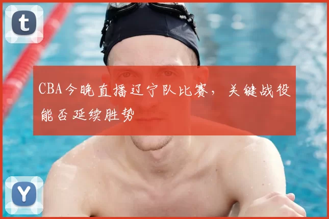 CBA今晚直播辽宁队比赛,关键战役能否延续胜势