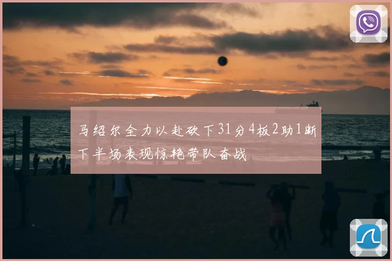 马绍尔全力以赴砍下31分4板2助1断下半场表现惊艳带队奋战