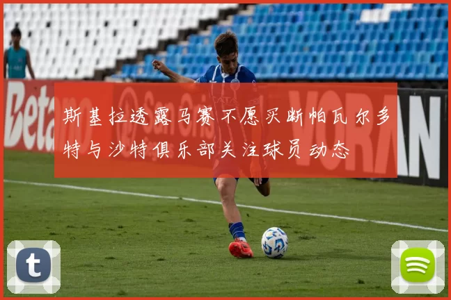 斯基拉透露马赛不愿买断帕瓦尔多特与沙特俱乐部关注球员动态