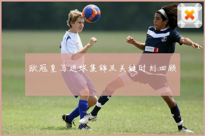 欧冠皇马进球集锦及关键时刻回顾