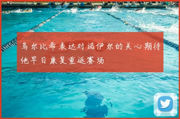 乌尔比希表达对诺伊尔的关心期待他早日康复重返赛场