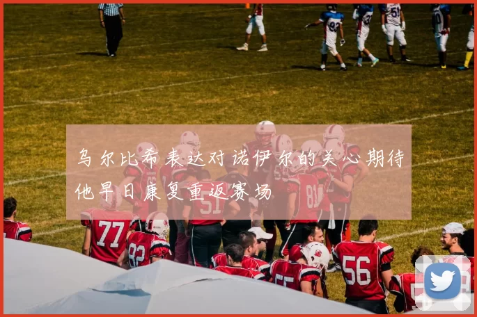 乌尔比希表达对诺伊尔的关心期待他早日康复重返赛场