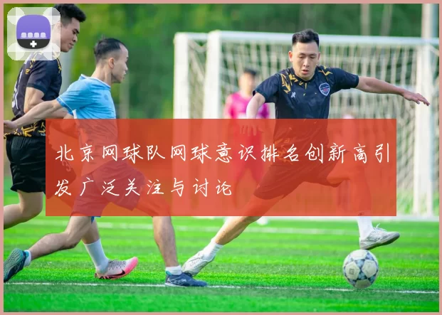 北京网球队网球意识排名创新高引发广泛关注与讨论