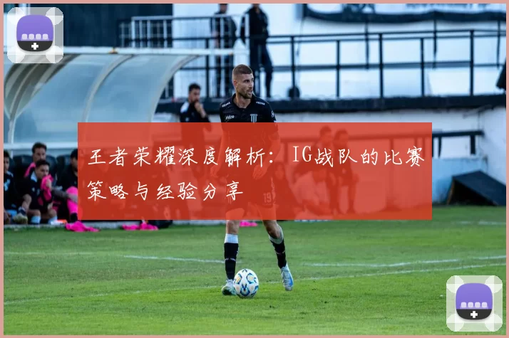 王者荣耀深度解析：IG战队的比赛策略与经验分享