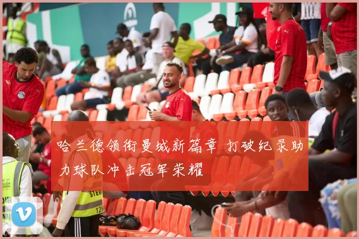 哈兰德领衔曼城新篇章 打破纪录助力球队冲击冠军荣耀